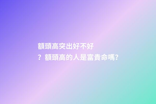 額頭高突出好不好？額頭高的人是富貴命嗎？